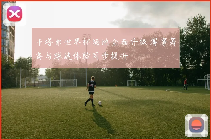 卡塔尔世界杯场地全面升级 赛事筹备与球迷体验同步提升