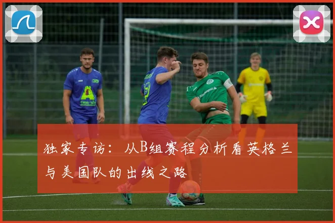 独家专访：从B组赛程分析看英格兰与美国队的出线之路