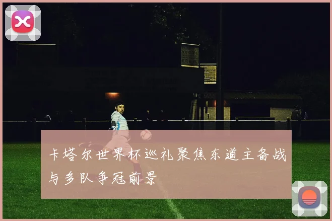 卡塔尔世界杯巡礼聚焦东道主备战与多队争冠前景
