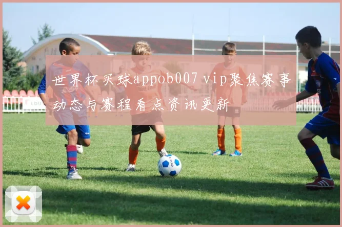 世界杯买球appob007 vip聚焦赛事动态与赛程看点资讯更新