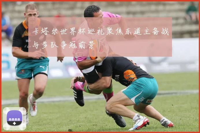 卡塔尔世界杯巡礼聚焦东道主备战与多队争冠前景