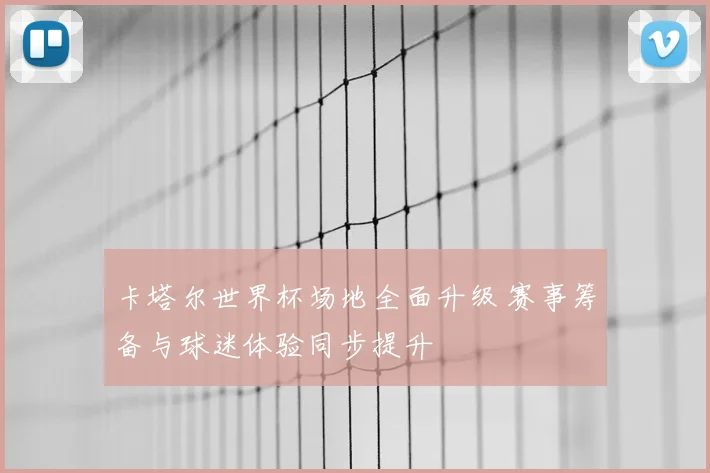 卡塔尔世界杯场地全面升级 赛事筹备与球迷体验同步提升
