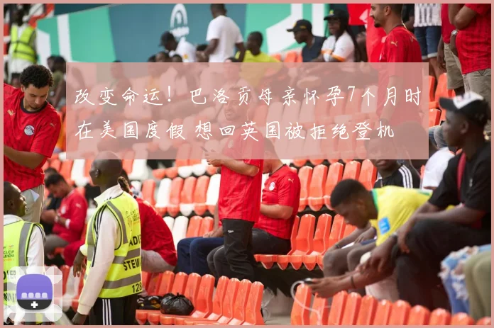 改变命运！巴洛贡母亲怀孕7个月时在美国度假 想回英国被拒绝登机