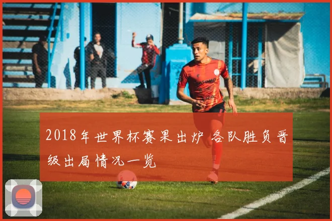 2018年世界杯赛果出炉 各队胜负晋级出局情况一览