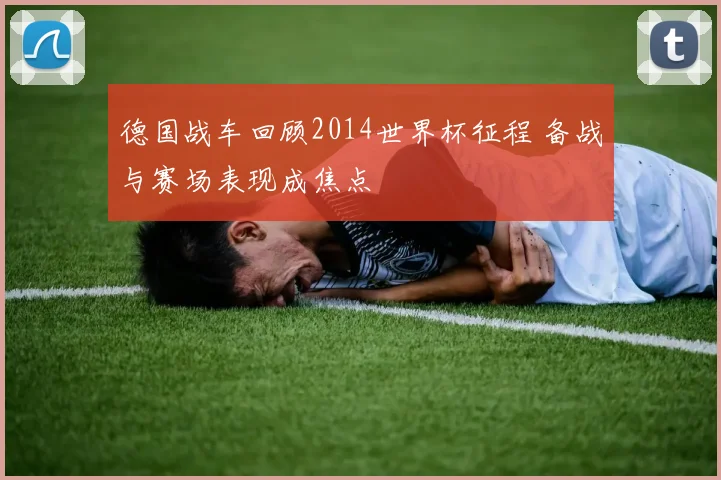 德国战车回顾2014世界杯征程 备战与赛场表现成焦点