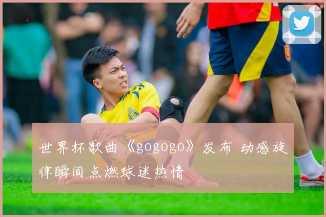 世界杯歌曲《gogogo》发布 动感旋律瞬间点燃球迷热情