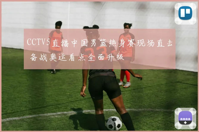 CCTV5直播中国男篮热身赛现场直击 备战奥运看点全面升级