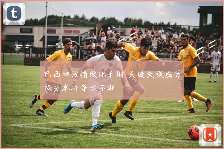 巴西回放惜败比利时 关键失误成晋级分水岭争议不断