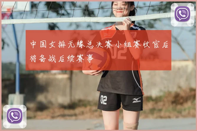 中国女排无缘总决赛小组赛收官后将备战后续赛事