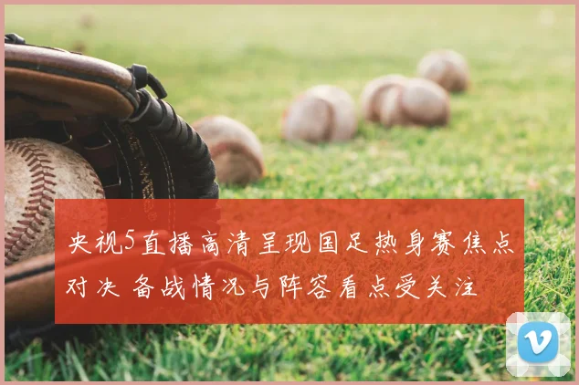 央视5直播高清呈现国足热身赛焦点对决 备战情况与阵容看点受关注