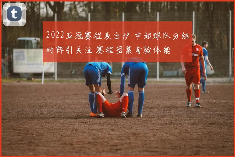 2022亚冠赛程表出炉 中超球队分组对阵引关注 赛程密集考验体能