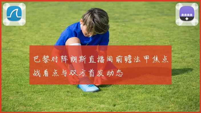 巴黎对阵朗斯直播间前瞻法甲焦点战看点与双方首发动态