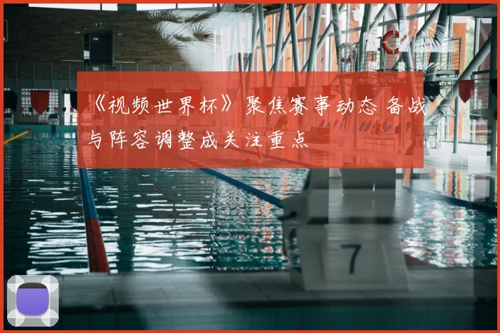 《视频世界杯》聚焦赛事动态 备战与阵容调整成关注重点