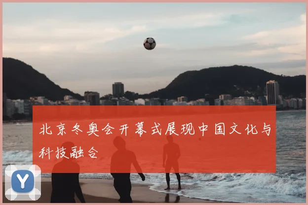 北京冬奥会开幕式展现中国文化与科技融合