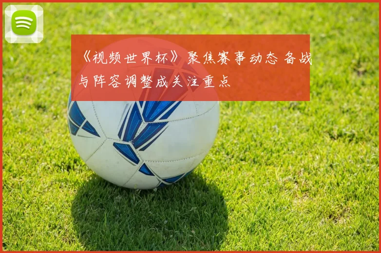 《视频世界杯》聚焦赛事动态 备战与阵容调整成关注重点