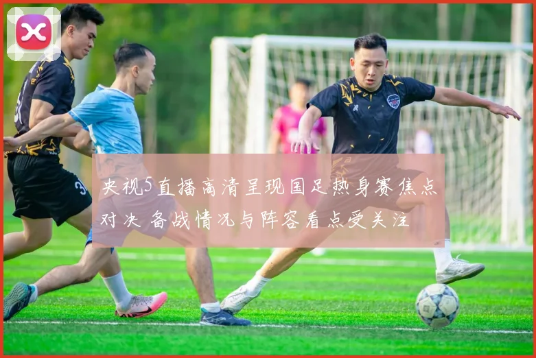 央视5直播高清呈现国足热身赛焦点对决 备战情况与阵容看点受关注