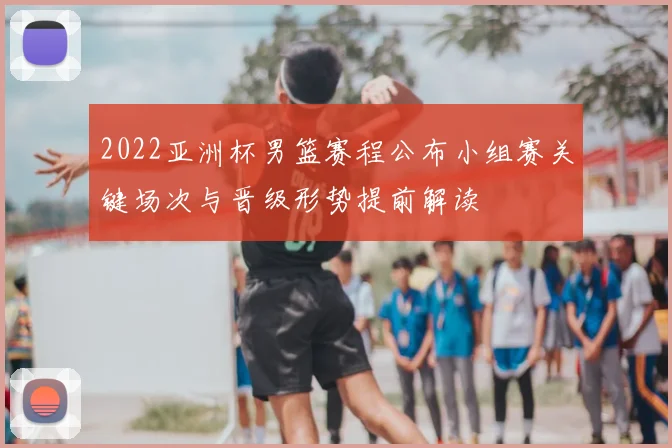 2022亚洲杯男篮赛程公布小组赛关键场次与晋级形势提前解读