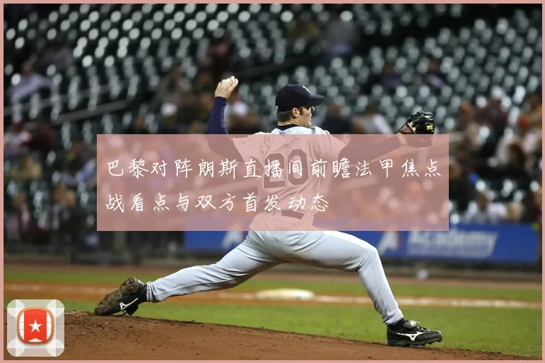 巴黎对阵朗斯直播间前瞻法甲焦点战看点与双方首发动态
