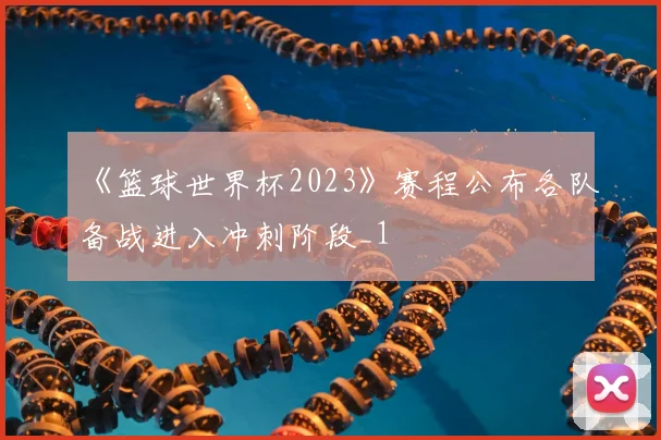 《篮球世界杯2023》赛程公布各队备战进入冲刺阶段_1