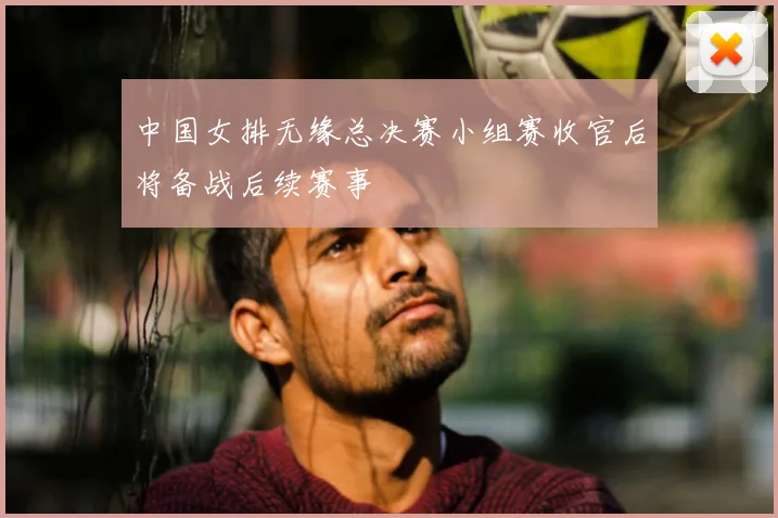 中国女排无缘总决赛小组赛收官后将备战后续赛事