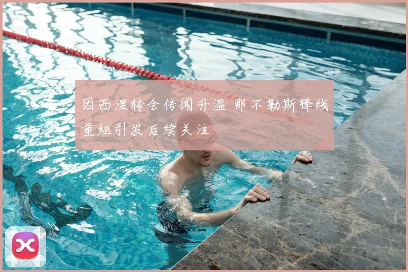 因西涅转会传闻升温 那不勒斯锋线重组引发后续关注