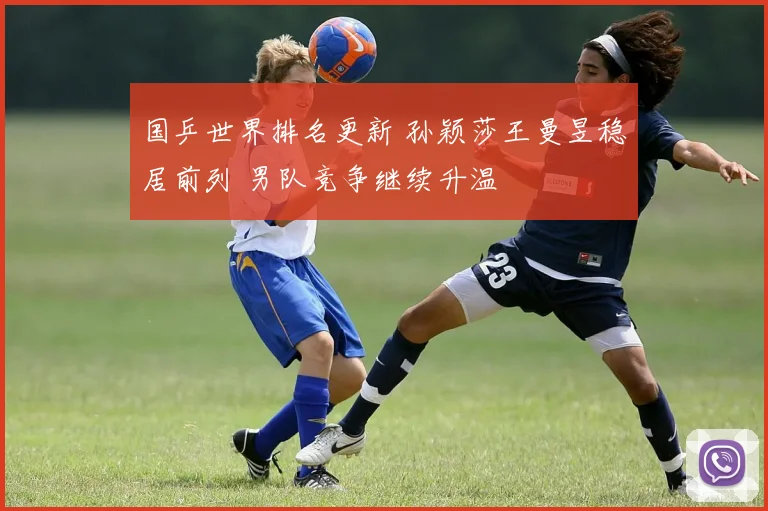 国乒世界排名更新 孙颖莎王曼昱稳居前列 男队竞争继续升温