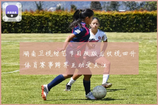 湖南卫视综艺节目改版后收视回升 体育赛事跨界互动受关注