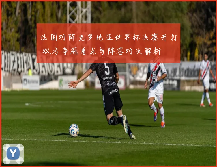 法国对阵克罗地亚世界杯决赛开打 双方争冠看点与阵容对决解析