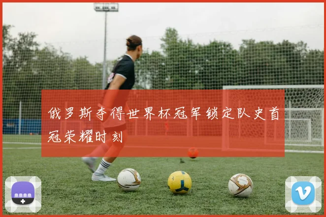 俄罗斯夺得世界杯冠军锁定队史首冠荣耀时刻