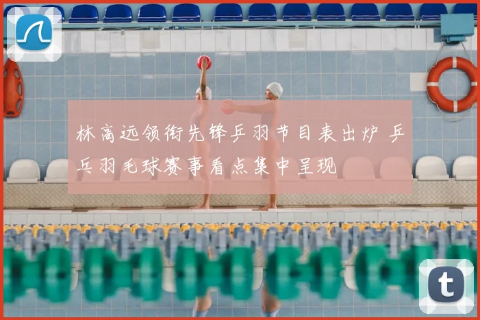 林高远领衔先锋乒羽节目表出炉 乒乓羽毛球赛事看点集中呈现
