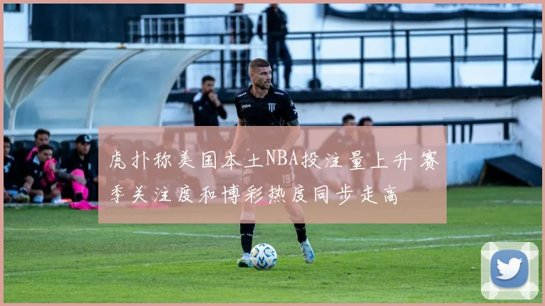 虎扑称美国本土NBA投注量上升 赛季关注度和博彩热度同步走高