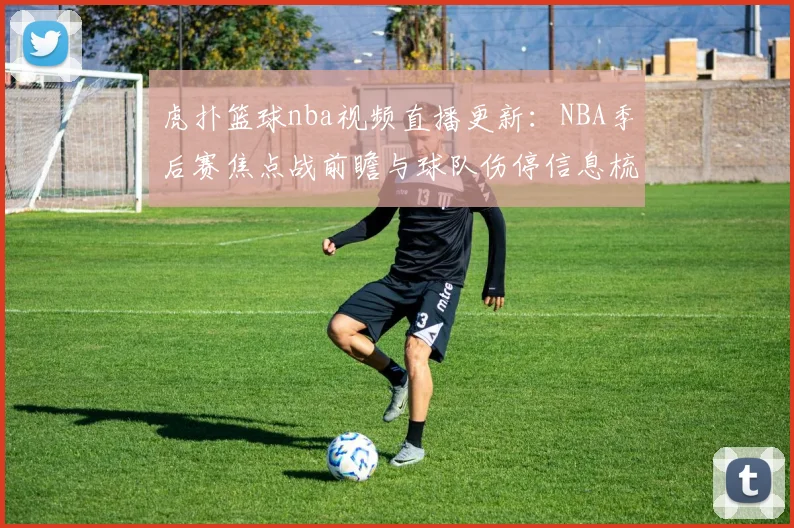 虎扑篮球nba视频直播更新：NBA季后赛焦点战前瞻与球队伤停信息梳理