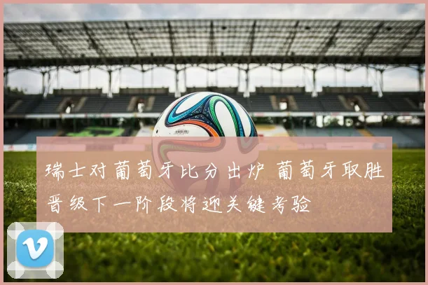 瑞士对葡萄牙比分出炉 葡萄牙取胜晋级下一阶段将迎关键考验